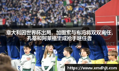 意大利因世界杯出局，加图索与布冯将双双离任，孔蒂和阿莱格里成抢手继任者